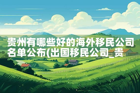 贵州有哪些好的海外移民公司名单公布|移民公司