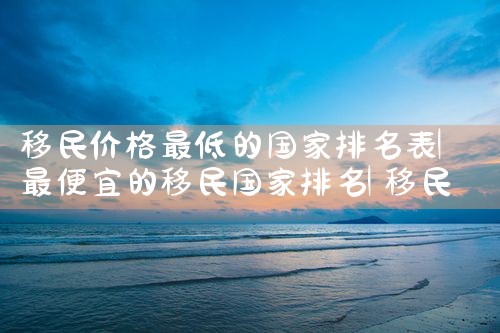 西安市移民搬家公司哪家好些排行榜|海外移民《今天汇总》排名TOP公司
