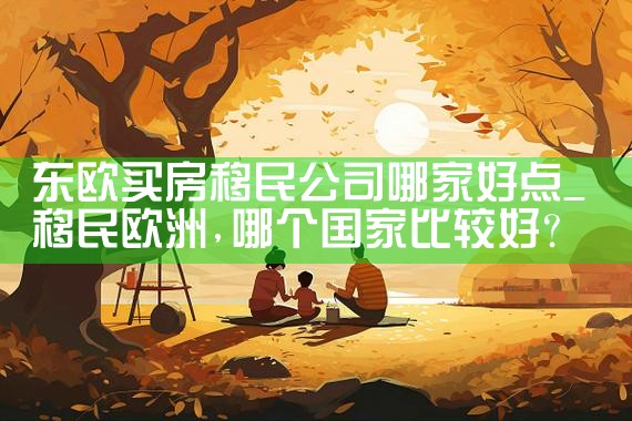 东欧买房移民公司哪家好点|移民中介排名《今日汇总》投资移民哪家好?