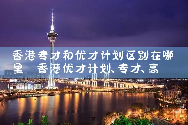 香港专才和优才计划区别在哪里|孚瑞来移民