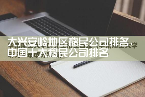 大兴安岭地区移民公司排名